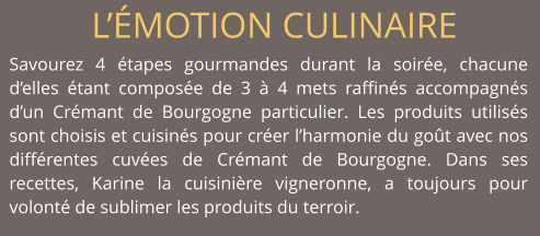 L’ÉMOTION CULINAIRE Savourez 4 étapes gourmandes durant la soirée, chacune d’elles étant composée de 3 à 4 mets raffinés accompagnés d’un Crémant de Bourgogne particulier. Les produits utilisés sont choisis et cuisinés pour créer l’harmonie du goût avec nos différentes cuvées de Crémant de Bourgogne. Dans ses recettes, Karine la cuisinière vigneronne, a toujours pour volonté de sublimer les produits du terroir.