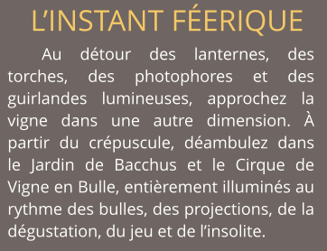 L’INSTANT FÉERIQUE Au détour des lanternes, des torches, des photophores et des guirlandes lumineuses, approchez la vigne dans une autre dimension. À partir du crépuscule, déambulez dans  le Jardin de Bacchus et le Cirque de Vigne en Bulle, entièrement illuminés au rythme des bulles, des projections, de la dégustation, du jeu et de l’insolite.